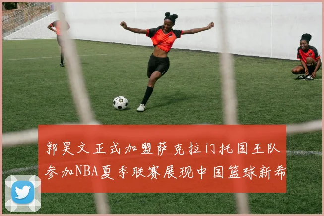 郭昊文正式加盟萨克拉门托国王队参加NBA夏季联赛展现中国篮球新希望