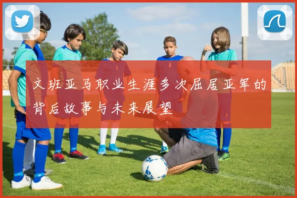 文班亚马职业生涯多次屈居亚军的背后故事与未来展望
