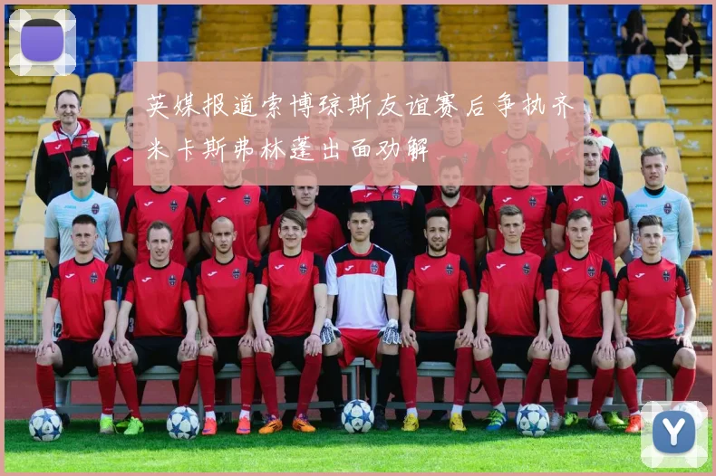 英媒报道索博琼斯友谊赛后争执齐米卡斯弗林蓬出面劝解