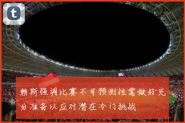 赖斯强调比赛不可预测性需做好充分准备以应对潜在冷门挑战