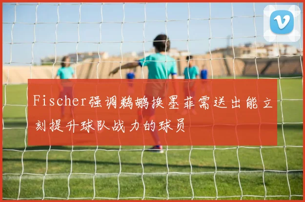 Fischer强调鹈鹕换墨菲需送出能立刻提升球队战力的球员