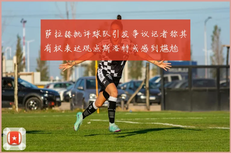 萨拉赫批评球队引发争议记者称其有权表达观点斯洛特或感到尴尬
