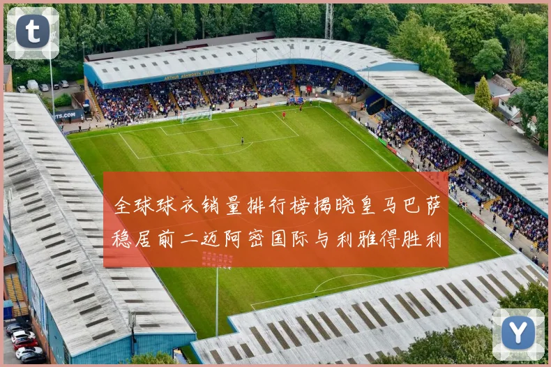 全球球衣销量排行榜揭晓皇马巴萨稳居前二迈阿密国际与利雅得胜利表现抢眼