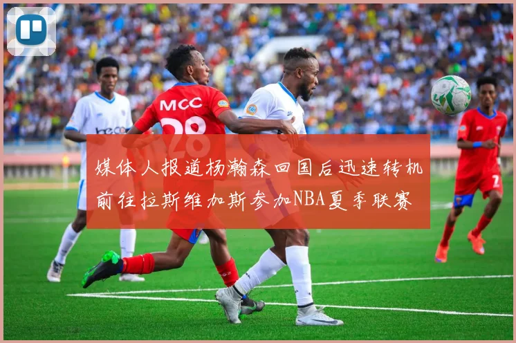 媒体人报道杨瀚森回国后迅速转机前往拉斯维加斯参加NBA夏季联赛