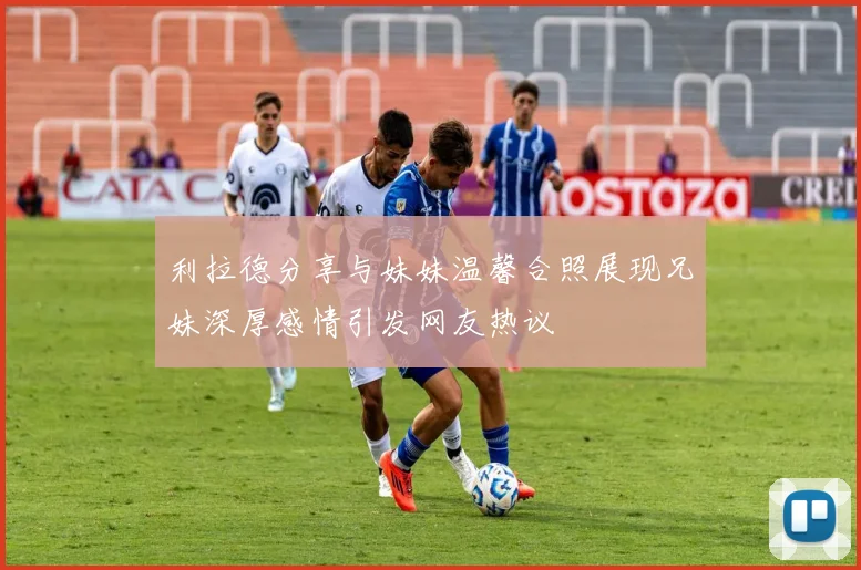 利拉德分享与妹妹温馨合照展现兄妹深厚感情引发网友热议