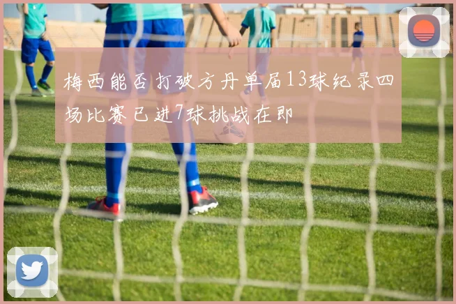 梅西能否打破方丹单届13球纪录四场比赛已进7球挑战在即
