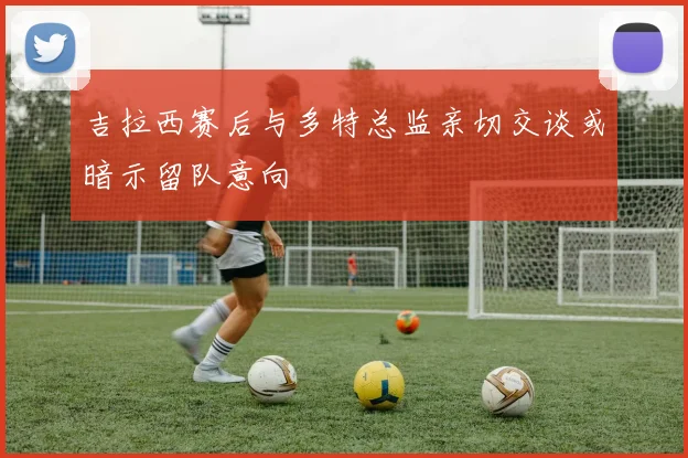 吉拉西赛后与多特总监亲切交谈或暗示留队意向