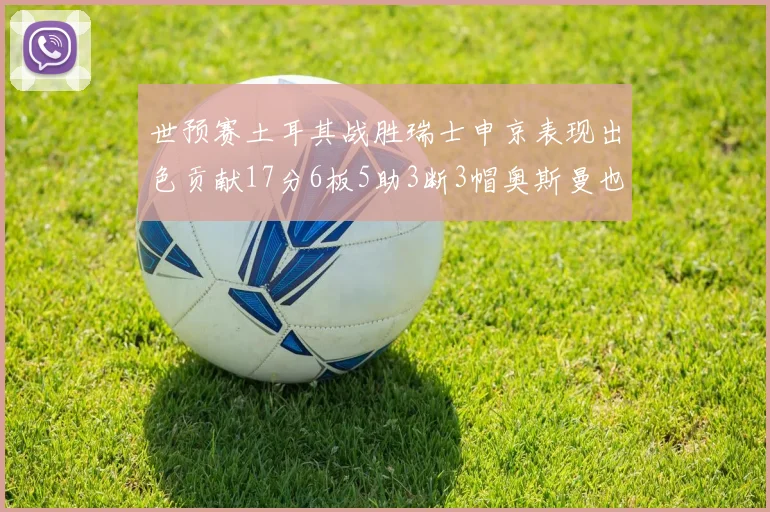 世预赛土耳其战胜瑞士申京表现出色贡献17分6板5助3断3帽奥斯曼也有15分表现