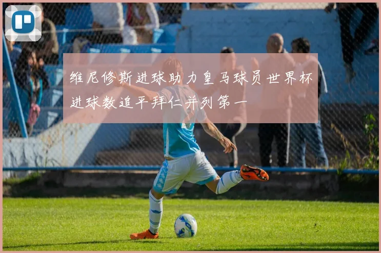 维尼修斯进球助力皇马球员世界杯进球数追平拜仁并列第一