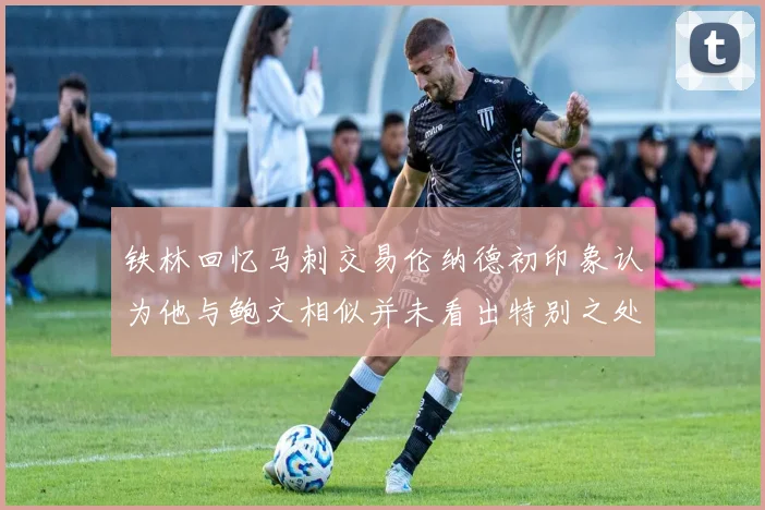 铁林回忆马刺交易伦纳德初印象认为他与鲍文相似并未看出特别之处
