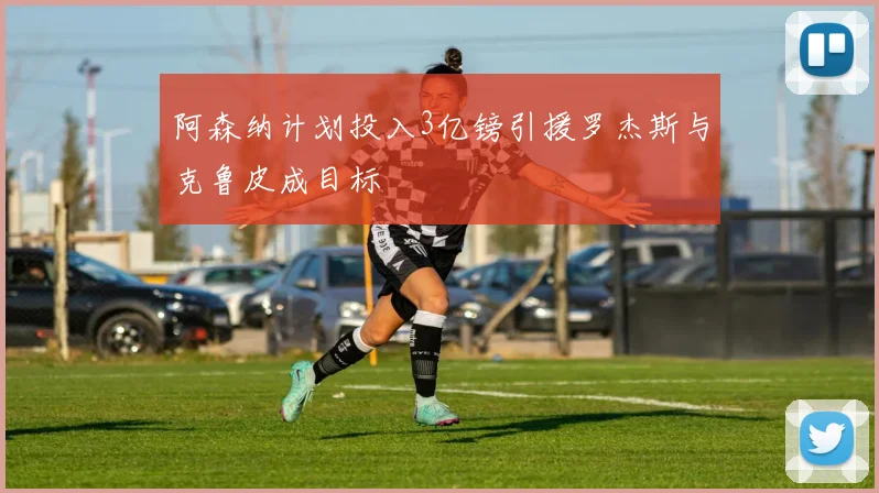 阿森纳计划投入3亿镑引援罗杰斯与克鲁皮成目标