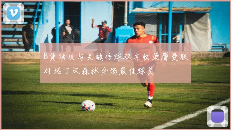 B费助攻与关键传球双丰收荣膺曼联对诺丁汉森林全场最佳球员