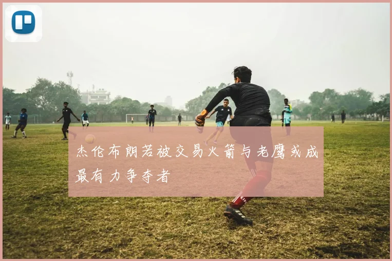 杰伦布朗若被交易火箭与老鹰或成最有力争夺者