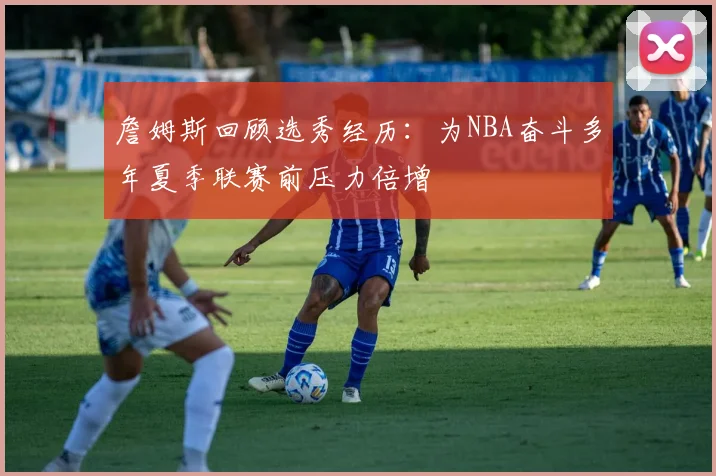詹姆斯回顾选秀经历：为NBA奋斗多年夏季联赛前压力倍增