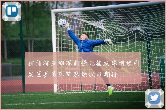 林诗栋亚锦赛前强化接发球训练引发国乒男队阵容热议与期待
