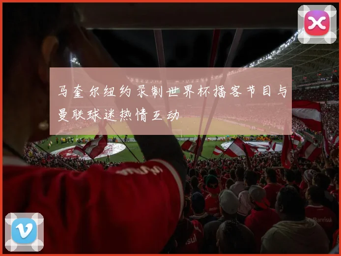 马奎尔纽约录制世界杯播客节目与曼联球迷热情互动