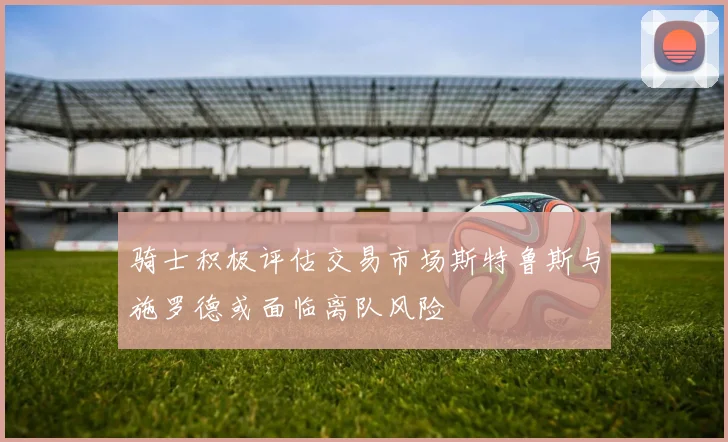 骑士积极评估交易市场斯特鲁斯与施罗德或面临离队风险