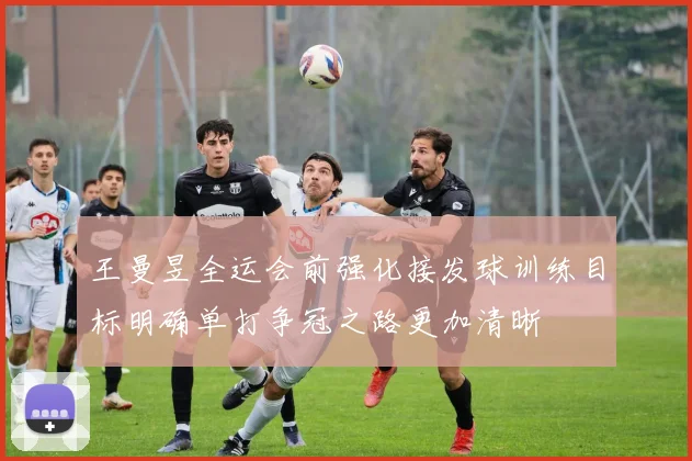 王曼昱全运会前强化接发球训练目标明确单打争冠之路更加清晰