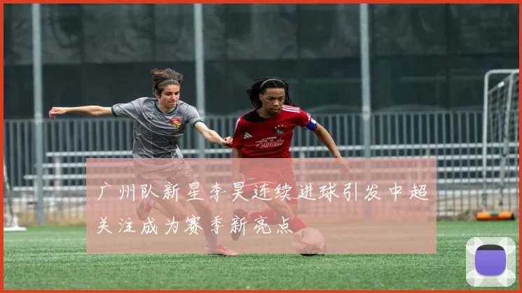 广州队新星李昊连续进球引发中超关注成为赛季新亮点