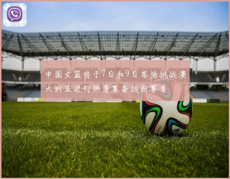 中国女篮将于7日和9日客场挑战澳大利亚进行热身赛备战新赛季