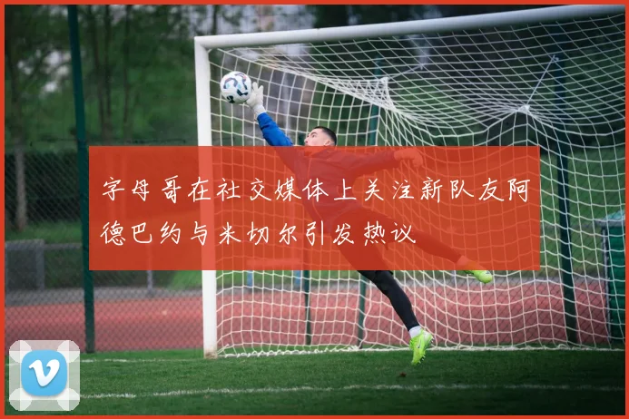 字母哥在社交媒体上关注新队友阿德巴约与米切尔引发热议