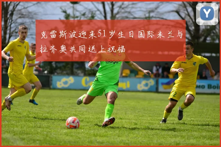 克雷斯波迎来51岁生日国际米兰与拉齐奥共同送上祝福