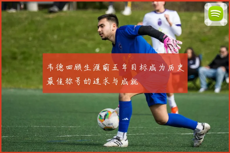 韦德回顾生涯前五年目标成为历史最佳称号的追求与成就